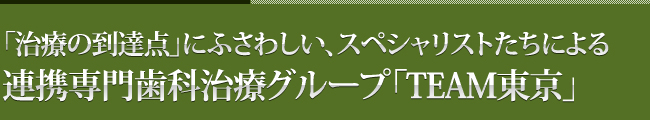 「治療の到達点」にふさわしい、スペシャリストたちによる
連携専門歯科治療グループ「TEAM東京」