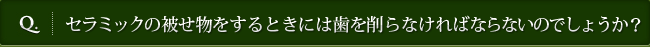 Q. セラミックの被せ物をするときには歯を削らなければならないのでしょうか？