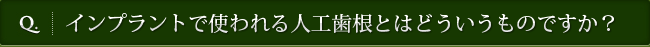 Q. インプラントで使われる人工歯根とはどういうものですか？