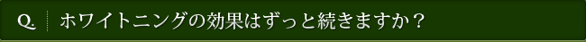 Q. ホワイトニングの効果はずっと続きますか？