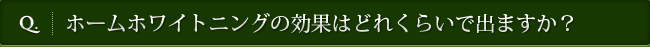 Q. ホームホワイトニングの効果はどれくらいで出ますか？