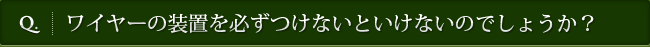 Q. ワイヤーの装置を必ずつけないといけないのでしょうか？