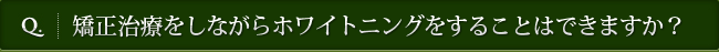 Q. 矯正治療をしながらホワイトニングをすることはできますか？